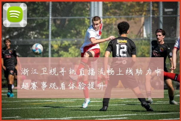 浙江卫视手机直播流畅上线助力中超赛事观看体验提升