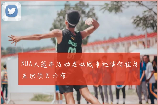 NBA大篷车活动启动城市巡演行程与互动项目公布