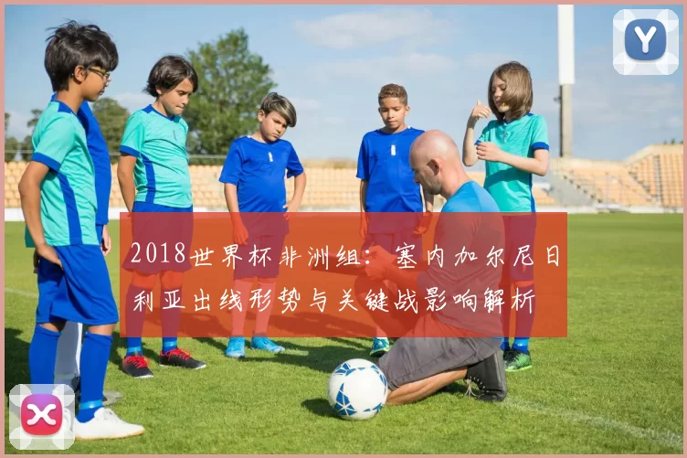 2018世界杯非洲组：塞内加尔尼日利亚出线形势与关键战影响解析