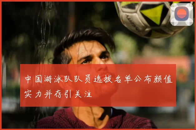 中国游泳队队员选拔名单公布颜值实力并存引关注