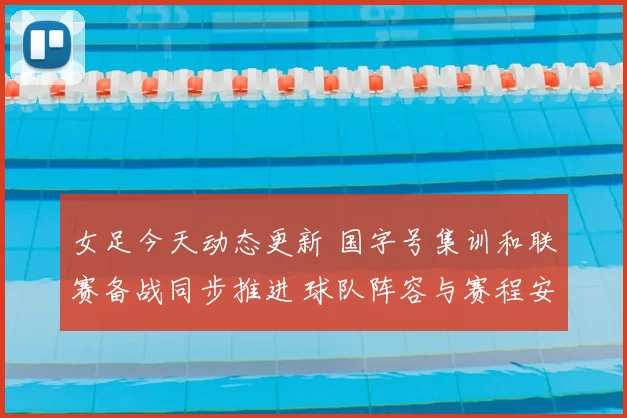 女足今天动态更新 国字号集训和联赛备战同步推进 球队阵容与赛程安排受关注