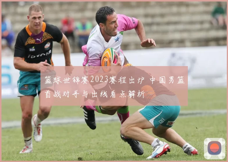 篮球世锦赛2023赛程出炉 中国男篮首战对手与出线看点解析