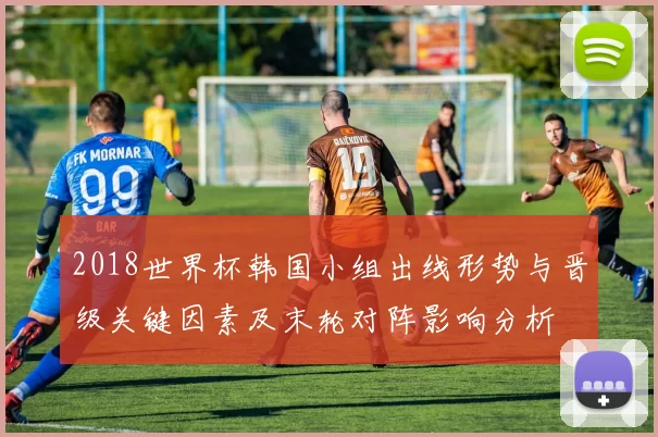 2018世界杯韩国小组出线形势与晋级关键因素及末轮对阵影响分析