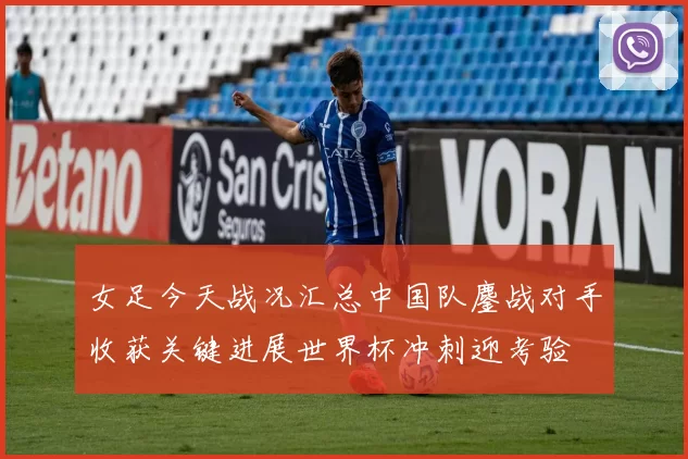 女足今天战况汇总中国队鏖战对手收获关键进展世界杯冲刺迎考验