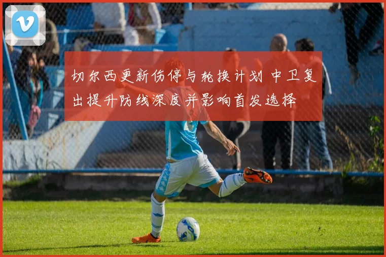 切尔西更新伤停与轮换计划 中卫复出提升防线深度并影响首发选择