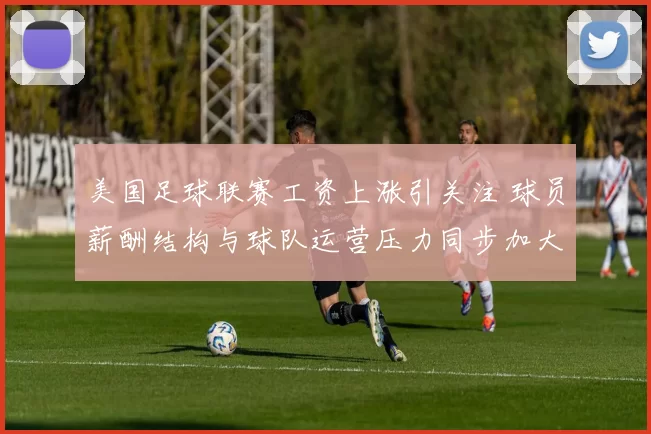 美国足球联赛工资上涨引关注 球员薪酬结构与球队运营压力同步加大