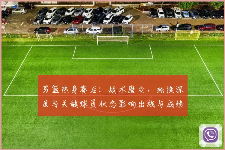 男篮热身赛后:战术磨合、轮换深度与关键球员状态影响出线与成绩预期