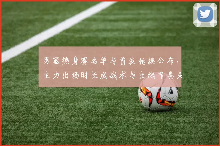 男篮热身赛名单与首发轮换公布,主力出场时长成战术与出线节奏关键