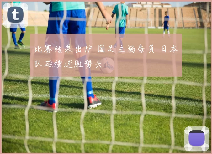 比赛结果出炉 国足主场告负 日本队延续连胜势头