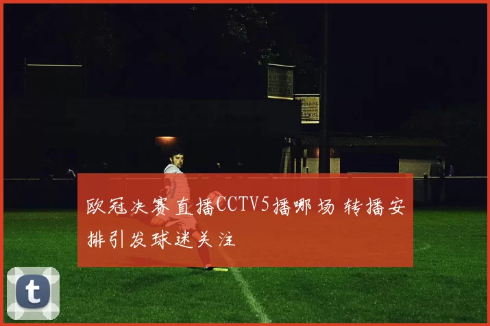 欧冠决赛直播CCTV5播哪场 转播安排引发球迷关注