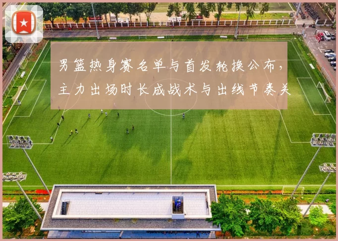 男篮热身赛名单与首发轮换公布,主力出场时长成战术与出线节奏关键