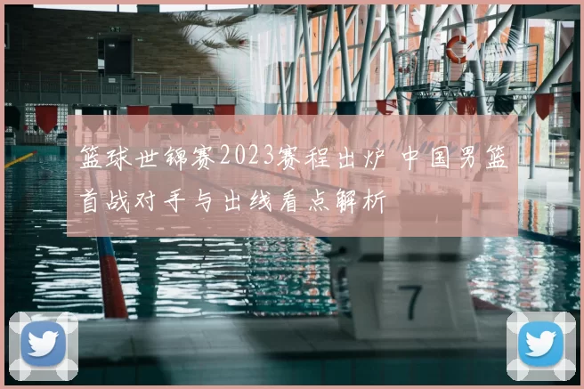 篮球世锦赛2023赛程出炉 中国男篮首战对手与出线看点解析
