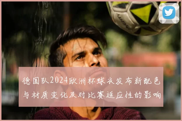 德国队2024欧洲杯球衣发布新配色与材质变化及对比赛适应性的影响