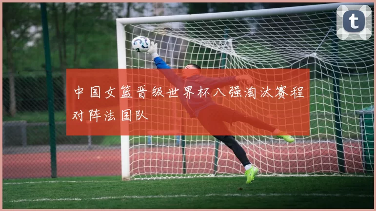 中国女篮晋级世界杯八强淘汰赛程对阵法国队