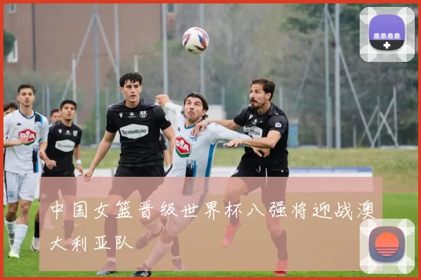 中国女篮晋级世界杯八强将迎战澳大利亚队