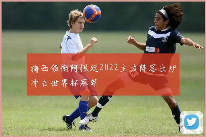 梅西领衔阿根廷2022主力阵容出炉冲击世界杯冠军