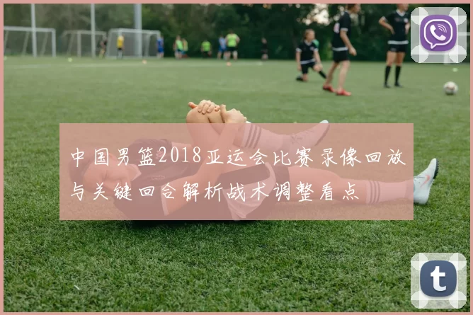 中国男篮2018亚运会比赛录像回放与关键回合解析战术调整看点