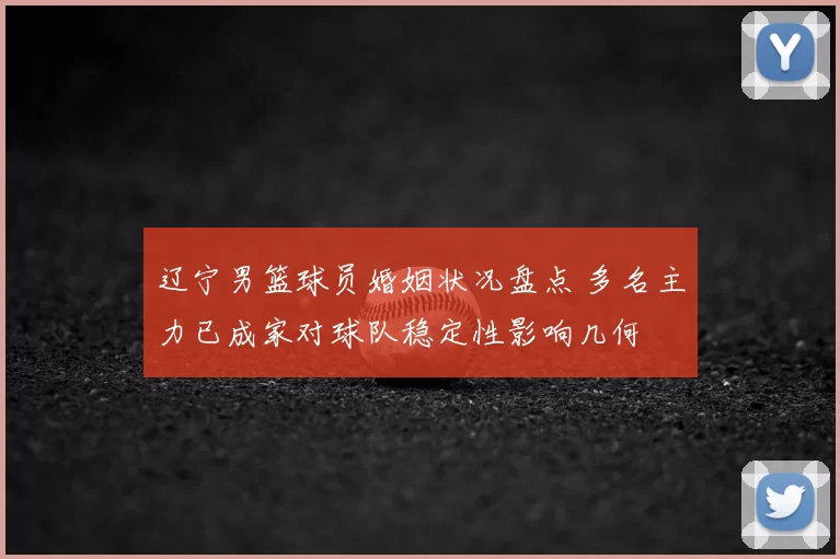 辽宁男篮球员婚姻状况盘点 多名主力已成家对球队稳定性影响几何