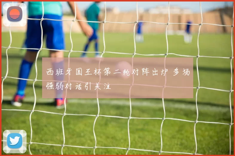 西班牙国王杯第二轮对阵出炉 多场强弱对话引关注
