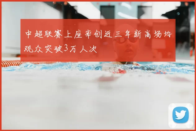 中超联赛上座率创近三年新高场均观众突破3万人次