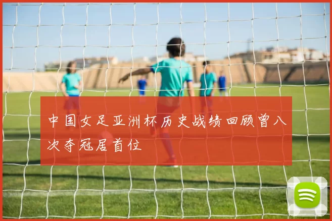 中国女足亚洲杯历史战绩回顾曾八次夺冠居首位
