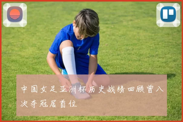 中国女足亚洲杯历史战绩回顾曾八次夺冠居首位