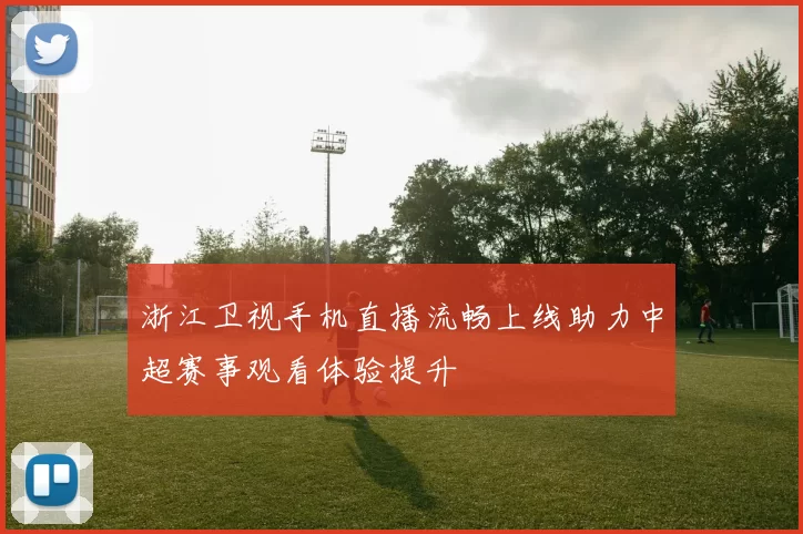 浙江卫视手机直播流畅上线助力中超赛事观看体验提升