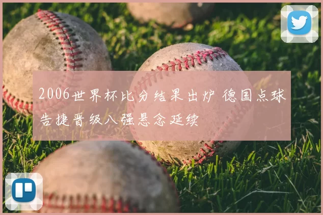 2006世界杯比分结果出炉 德国点球告捷晋级八强悬念延续