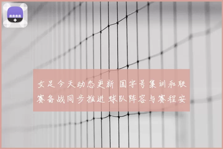 女足今天动态更新 国字号集训和联赛备战同步推进 球队阵容与赛程安排受关注