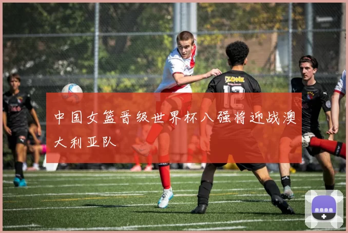 中国女篮晋级世界杯八强将迎战澳大利亚队