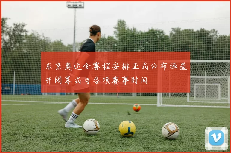 东京奥运会赛程安排正式公布涵盖开闭幕式与各项赛事时间