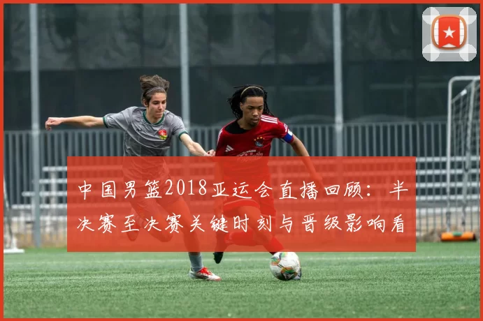 中国男篮2018亚运会直播回顾：半决赛至决赛关键时刻与晋级影响看点