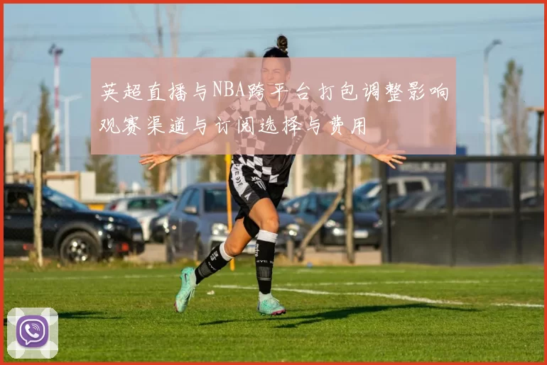 英超直播与NBA跨平台打包调整影响观赛渠道与订阅选择与费用