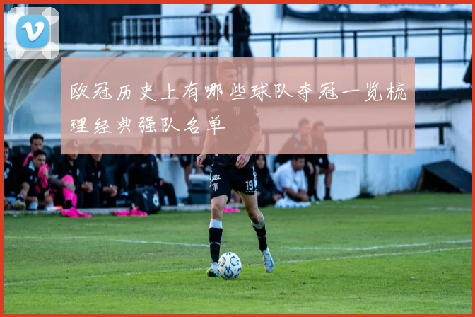 欧冠历史上有哪些球队夺冠一览梳理经典强队名单