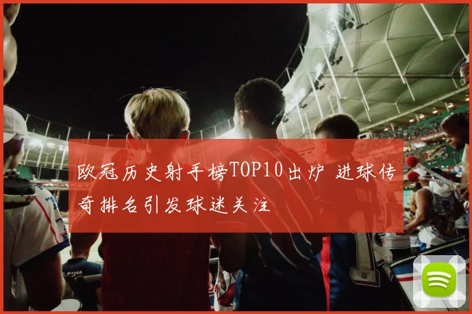 欧冠历史射手榜TOP10出炉 进球传奇排名引发球迷关注