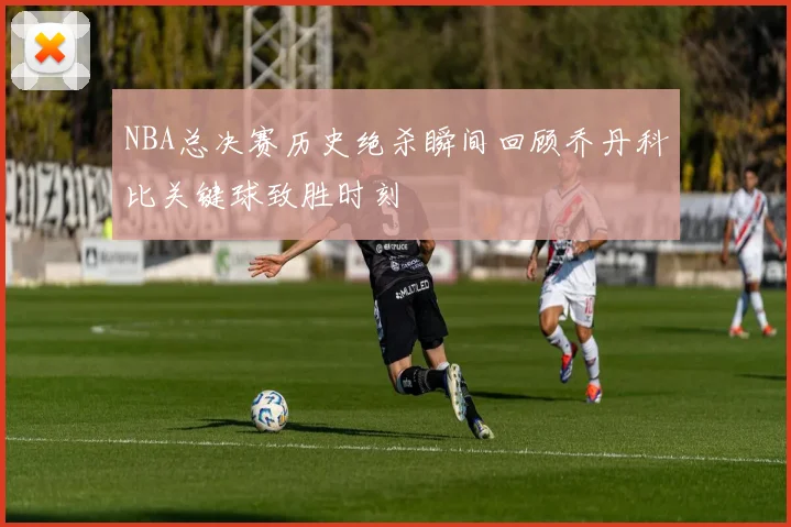 NBA总决赛历史绝杀瞬间回顾乔丹科比关键球致胜时刻