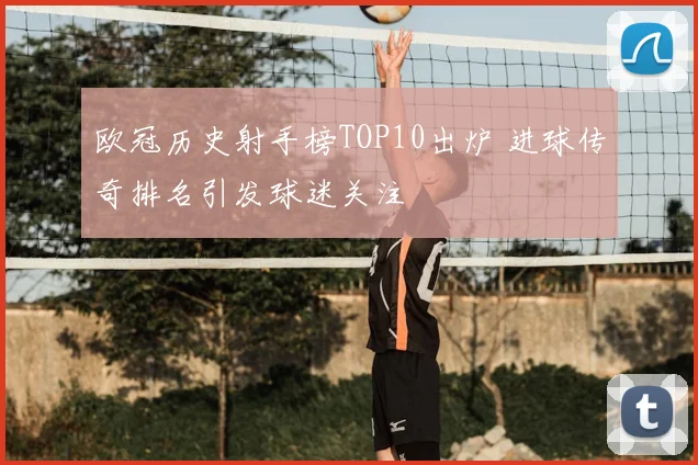欧冠历史射手榜TOP10出炉 进球传奇排名引发球迷关注